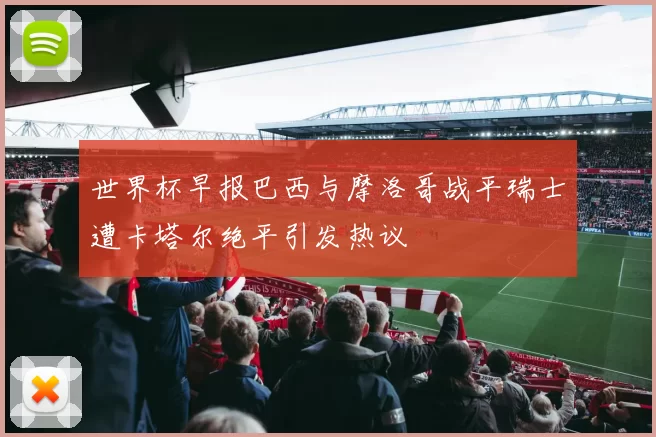 世界杯早报巴西与摩洛哥战平瑞士遭卡塔尔绝平引发热议