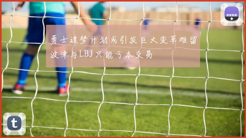 勇士追梦计划或引发巨大变革难留波津与LBJ只能亏本交易
