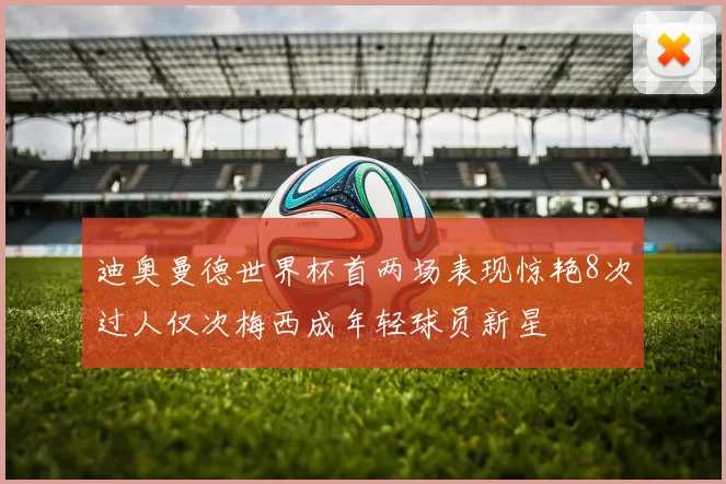迪奥曼德世界杯首两场表现惊艳8次过人仅次梅西成年轻球员新星
