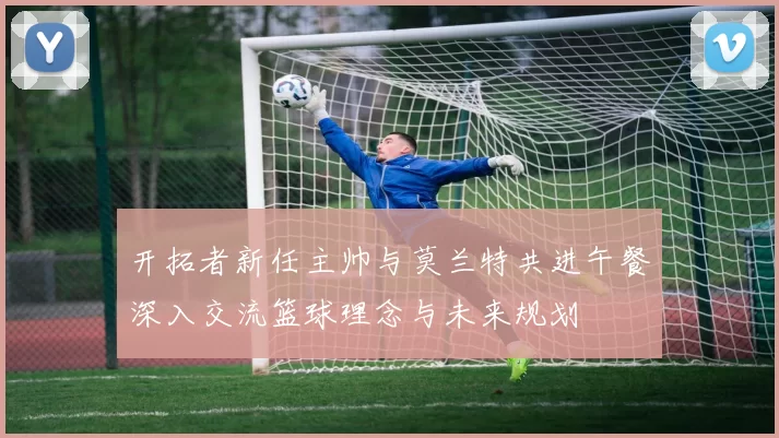 开拓者新任主帅与莫兰特共进午餐深入交流篮球理念与未来规划