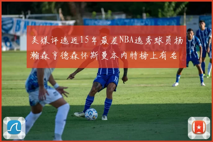 美媒评选近15年最差NBA选秀球员杨瀚森亨德森怀斯曼本内特榜上有名