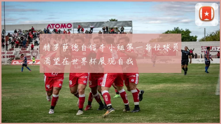 特罗萨德自信夺小组第一每位球员渴望在世界杯展现自我