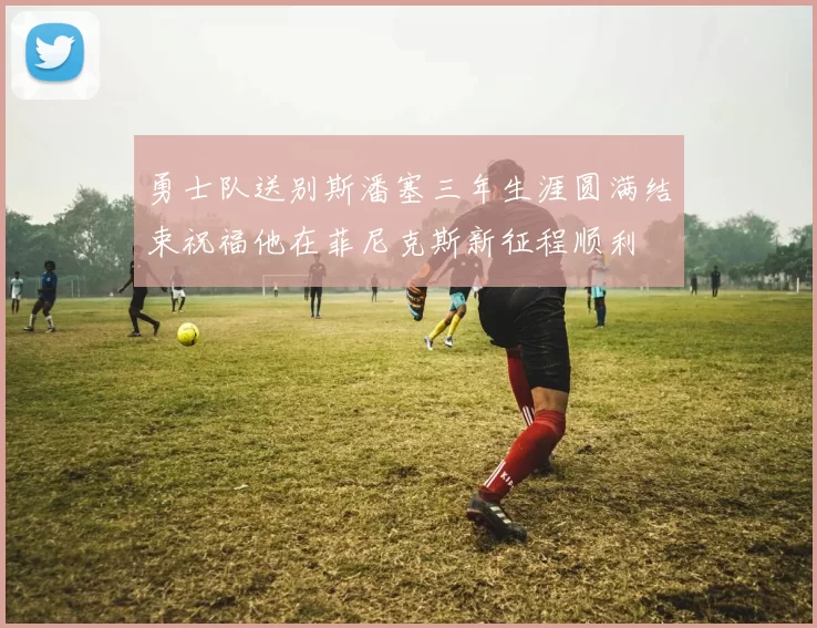 勇士队送别斯潘塞三年生涯圆满结束祝福他在菲尼克斯新征程顺利